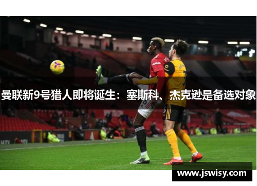 曼联新9号猎人即将诞生:塞斯科、杰克逊是备选对象